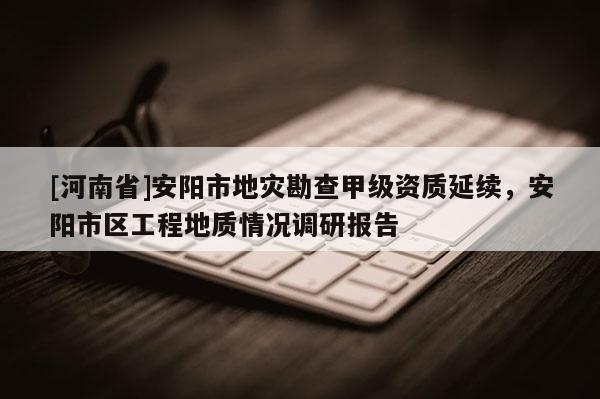 [河南省]安阳市地灾勘查甲级资质延续，安阳市区工程地质情况调研报告