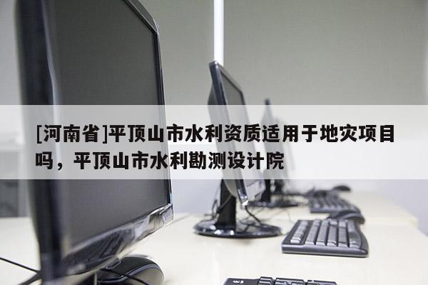 [河南省]平顶山市水利资质适用于地灾项目吗，平顶山市水利勘测设计院