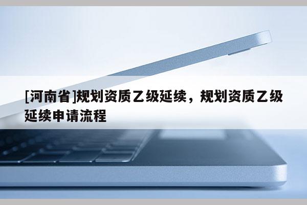[河南省]规划资质乙级延续，规划资质乙级延续申请流程