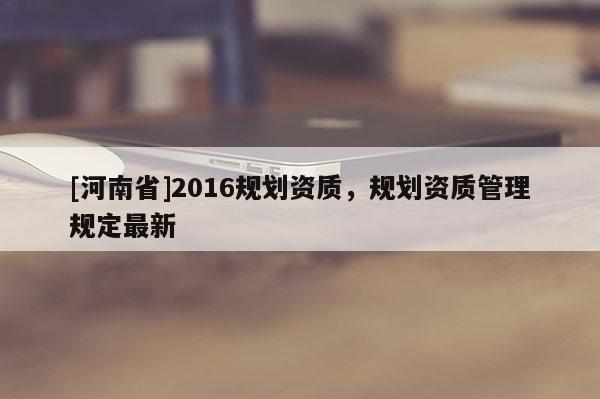 [河南省]2016规划资质，规划资质管理规定最新